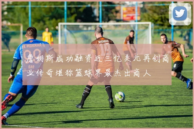 詹姆斯成功融资近三亿美元再创商业传奇堪称篮球界最杰出商人