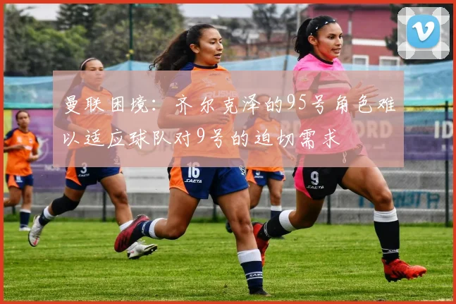 曼联困境：齐尔克泽的95号角色难以适应球队对9号的迫切需求