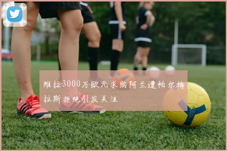 维拉3000万欧元求购阿兰遭帕尔梅拉斯拒绝引发关注