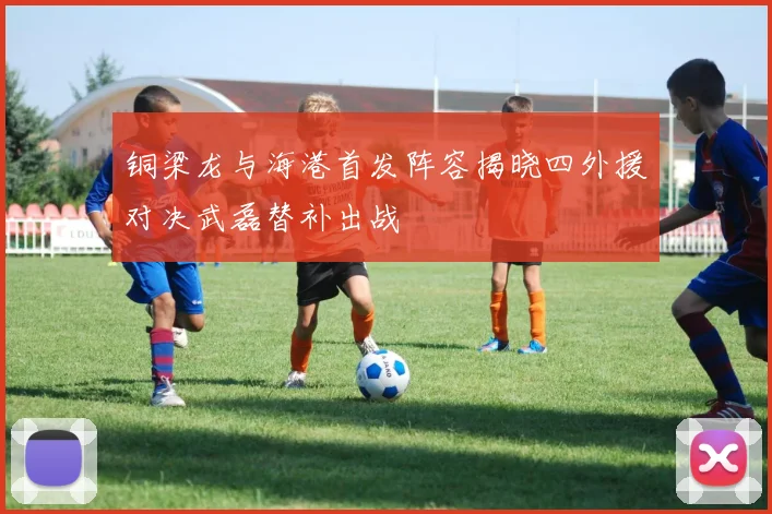 铜梁龙与海港首发阵容揭晓四外援对决武磊替补出战