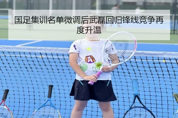 国足集训名单微调后武磊回归锋线竞争再度升温