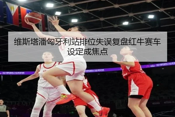 维斯塔潘匈牙利站排位失误复盘红牛赛车设定成焦点