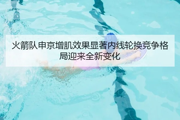 火箭队申京增肌效果显著内线轮换竞争格局迎来全新变化