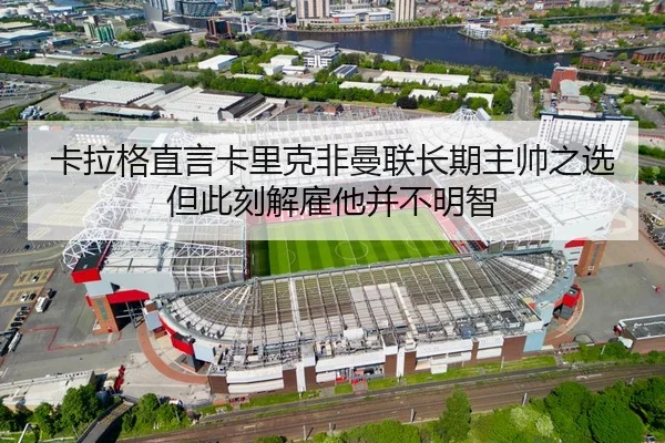 卡拉格直言卡里克非曼联长期主帅之选 但此刻解雇他并不明智